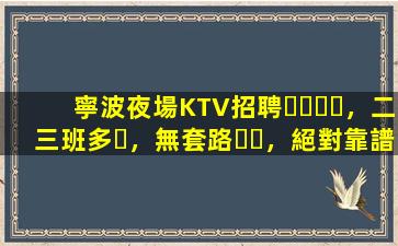 寧波夜場KTV招聘，二三班多，無套路，絕對靠譜多賺